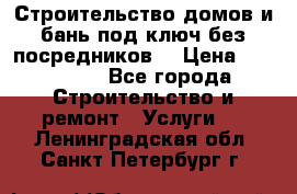 Строительство домов и бань под ключ без посредников, › Цена ­ 515 000 - Все города Строительство и ремонт » Услуги   . Ленинградская обл.,Санкт-Петербург г.